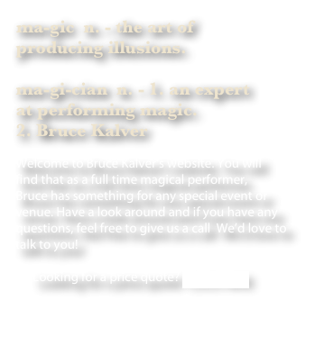 ma-gic  n. - the art of 
producing illusions.

ma-gi-cian  n. - 1. an expert 
at performing magic. 
2. Bruce Kalver

Welcome to Bruce Kalver’s website. You will 
find that as a full time magical performer, 
Bruce has something for any special event or venue. Have a look around and if you have any questions, feel free to give us a call  We’d love to talk to you!

      Looking for a price quote? CLICK HERE